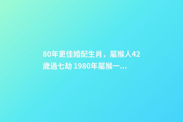 80年更佳婚配生肖，屬猴人42歲過七劫 1980年屬猴一生有二婚之命，80年出生的女猴有幾次婚姻-第1張-觀點-玄機派